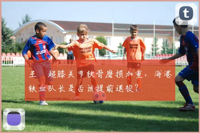 王燊超膝关节软骨磨损加重,海港铁血队长是否该提前退役?
