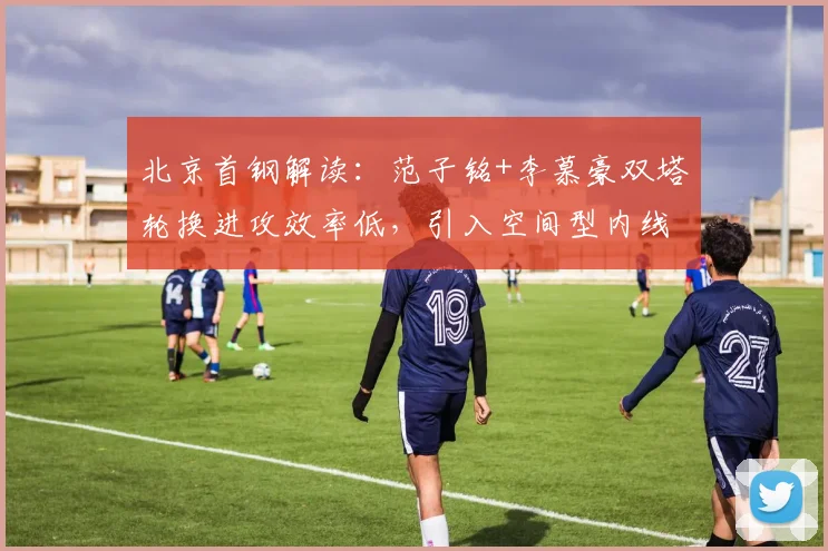北京首钢解读:范子铭+李慕豪双塔轮换进攻效率低,引入空间型内线成破局关键