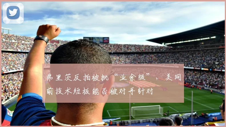 弗里茨反拍被批“业余级”，美网前技术短板能否被对手针对