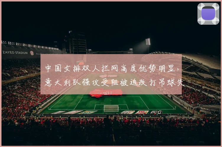 中国女排双人拦网高度优势明显,意大利队强攻受阻被迫改打吊球失误增多