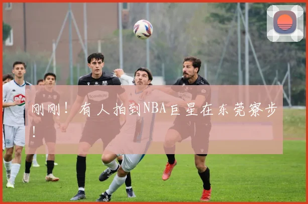 刚刚！有人拍到NBA巨星在东莞寮步！