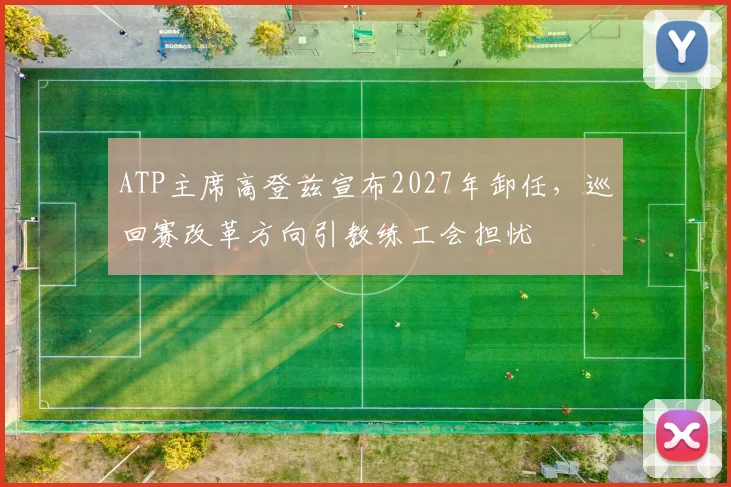 ATP主席高登兹宣布2027年卸任,巡回赛改革方向引教练工会担忧